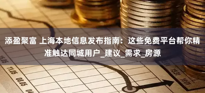 添盈聚富 上海本地信息发布指南：这些免费平台帮你精准触达同城用户_建议_需求_房源