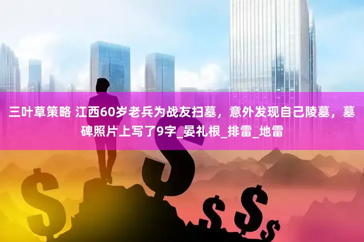三叶草策略 江西60岁老兵为战友扫墓，意外发现自己陵墓，墓碑照片上写了9字_晏礼根_排雷_地雷