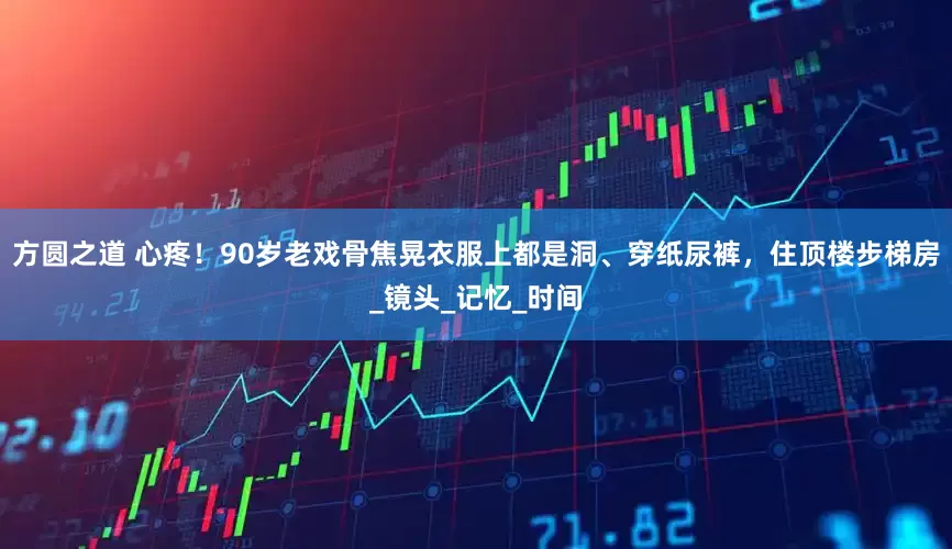 方圆之道 心疼！90岁老戏骨焦晃衣服上都是洞、穿纸尿裤，住顶楼步梯房_镜头_记忆_时间