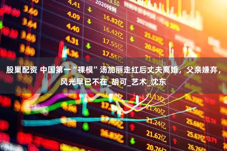 股巢配资 中国第一“裸模”汤加丽走红后丈夫离婚，父亲嫌弃，风光早已不在_胡可_艺术_沈东