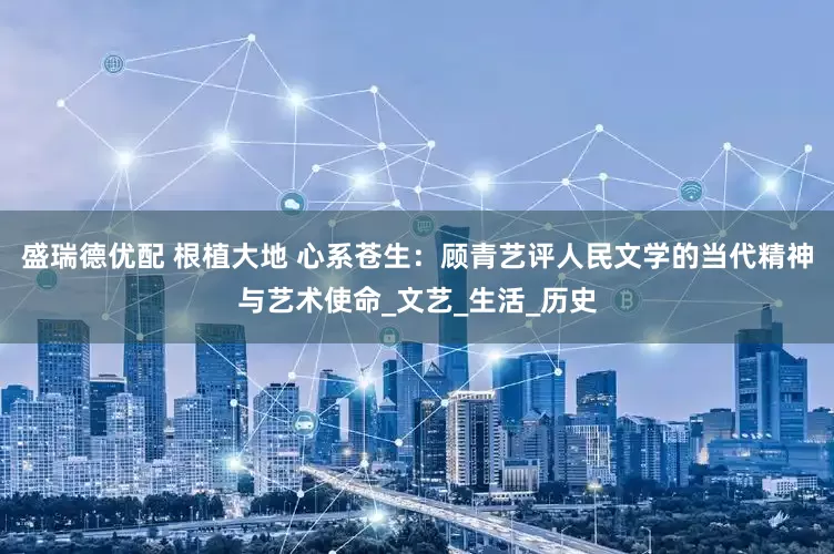 盛瑞德优配 根植大地 心系苍生：顾青艺评人民文学的当代精神与艺术使命_文艺_生活_历史