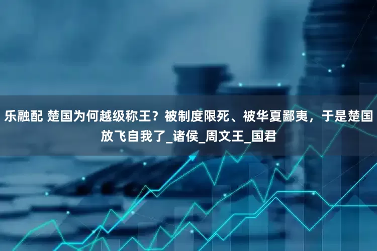 乐融配 楚国为何越级称王？被制度限死、被华夏鄙夷，于是楚国放飞自我了_诸侯_周文王_国君